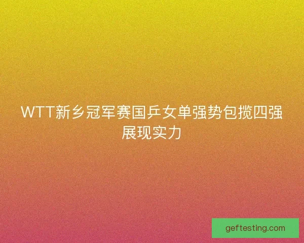 WTT新乡冠军赛国乒女单强势包揽四强展现实力